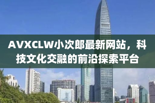 AVXCLW小次郎最新网站，科技文化交融的前沿探索平台