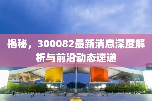 揭秘，300082最新消息深度解析与前沿动态速递