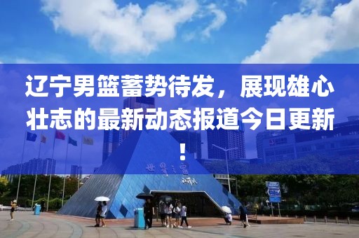 辽宁男篮蓄势待发，展现雄心壮志的最新动态报道今日更新！