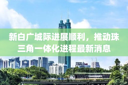 新白广城际进展顺利，推动珠三角一体化进程最新消息