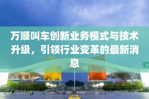 万顺叫车创新业务模式与技术升级，引领行业变革的最新消息