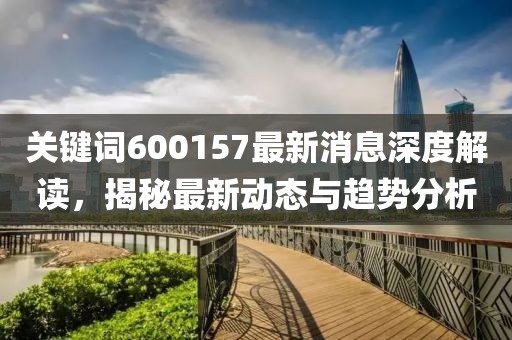 关键词600157最新消息深度解读，揭秘最新动态与趋势分析