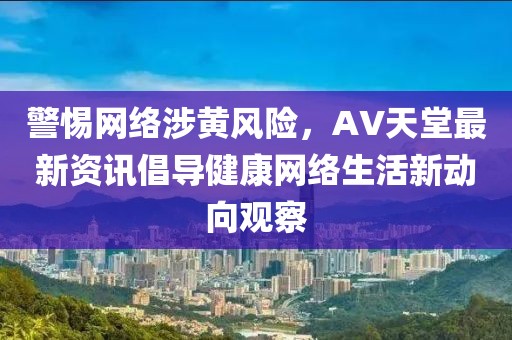 警惕网络涉黄风险，AV天堂最新资讯倡导健康网络生活新动向观察