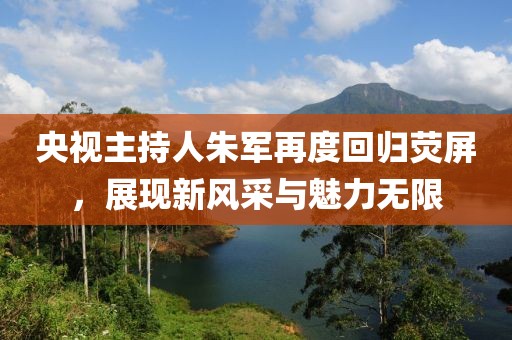 央视主持人朱军再度回归荧屏，展现新风采与魅力无限