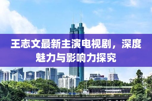 王志文最新主演电视剧，深度魅力与影响力探究