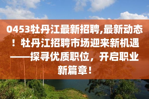 0453牡丹江最新招聘,最新动态！牡丹江招聘市场迎来新机遇——探寻优质职位，开启职业新篇章！