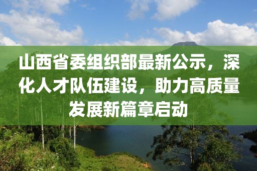 山西省委组织部最新公示，深化人才队伍建设，助力高质量发展新篇章启动