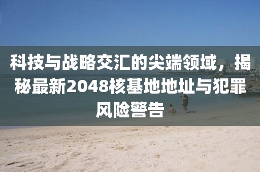 科技与战略交汇的尖端领域，揭秘最新2048核基地地址与犯罪风险警告