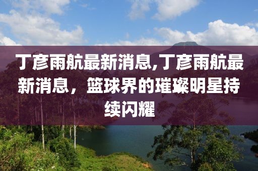 丁彦雨航最新消息,丁彦雨航最新消息，篮球界的璀璨明星持续闪耀