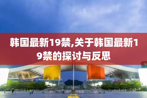 韩国最新19禁,关于韩国最新19禁的探讨与反思