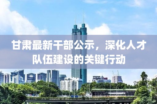 甘肃最新干部公示，深化人才队伍建设的关键行动