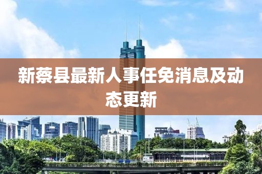 新蔡县最新人事任免消息及动态更新