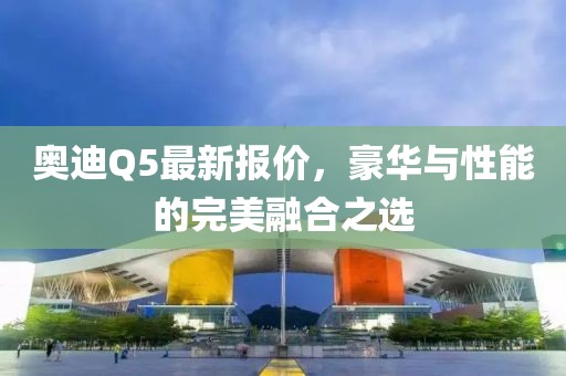 奥迪Q5最新报价，豪华与性能的完美融合之选