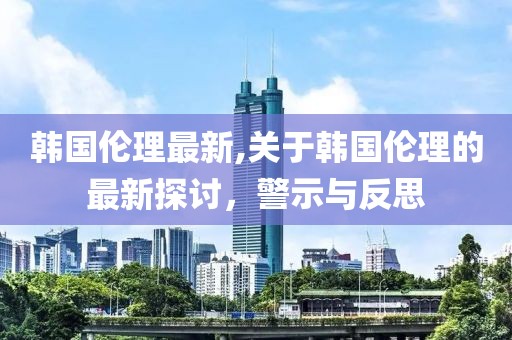 韩国伦理最新,关于韩国伦理的最新探讨，警示与反思