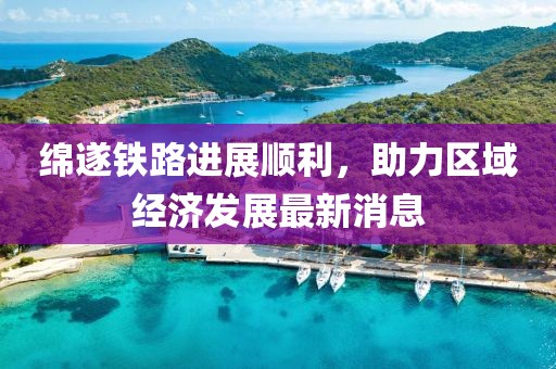 绵遂铁路进展顺利，助力区域经济发展最新消息