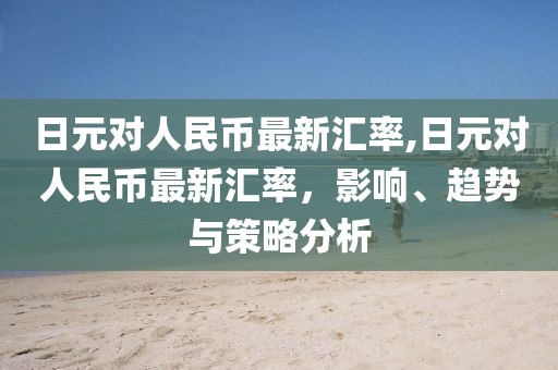 日元对人民币最新汇率,日元对人民币最新汇率，影响、趋势与策略分析