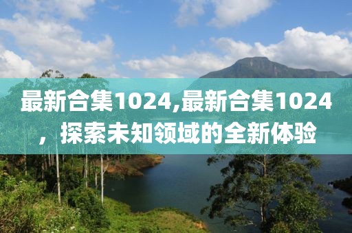 最新合集1024,最新合集1024，探索未知领域的全新体验