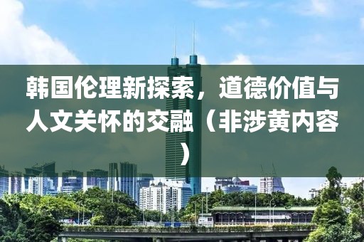 韩国伦理新探索，道德价值与人文关怀的交融（非涉黄内容）