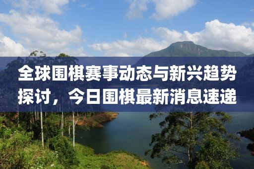 全球围棋赛事动态与新兴趋势探讨，今日围棋最新消息速递