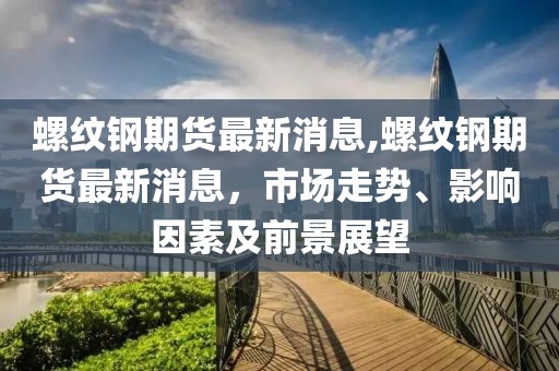 螺纹钢期货最新消息,螺纹钢期货最新消息，市场走势、影响因素及前景展望