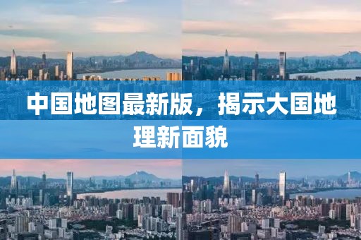 中国地图最新版，揭示大国地理新面貌