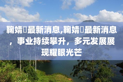 鞠婧祎最新消息,鞠婧祎最新消息，事业持续攀升，多元发展展现耀眼光芒