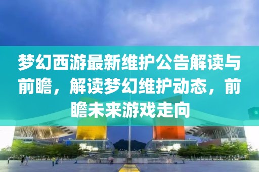 梦幻西游最新维护公告解读与前瞻，解读梦幻维护动态，前瞻未来游戏走向