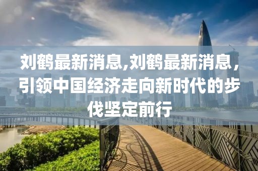 刘鹤最新消息,刘鹤最新消息，引领中国经济走向新时代的步伐坚定前行