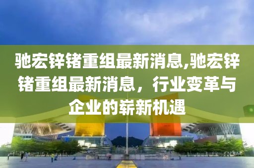 驰宏锌锗重组最新消息,驰宏锌锗重组最新消息，行业变革与企业的崭新机遇