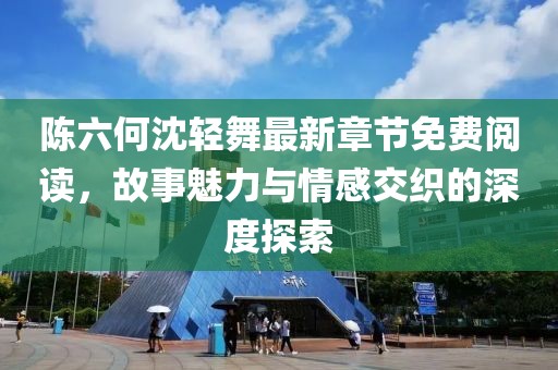 陈六何沈轻舞最新章节免费阅读，故事魅力与情感交织的深度探索