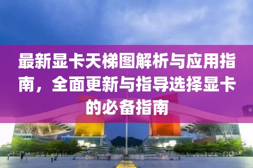 最新显卡天梯图解析与应用指南，全面更新与指导选择显卡的必备指南