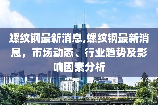 螺纹钢最新消息,螺纹钢最新消息，市场动态、行业趋势及影响因素分析