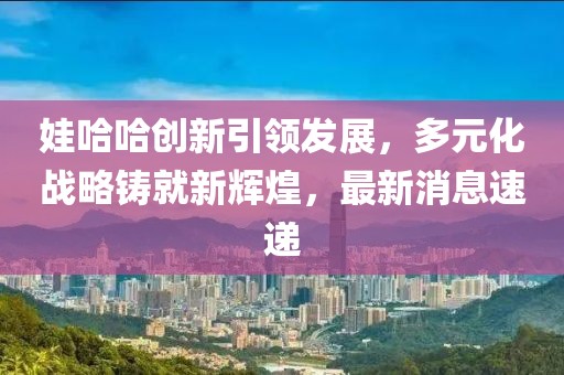 娃哈哈创新引领发展，多元化战略铸就新辉煌，最新消息速递