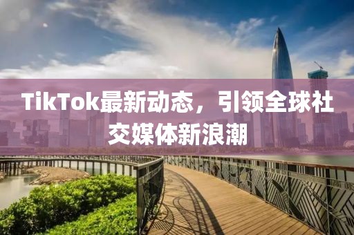 TikTok最新动态，引领全球社交媒体新浪潮