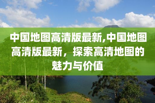 中国地图高清版最新,中国地图高清版最新，探索高清地图的魅力与价值