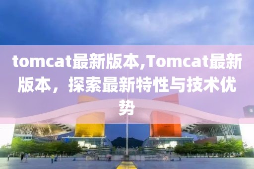 tomcat最新版本,Tomcat最新版本，探索最新特性与技术优势