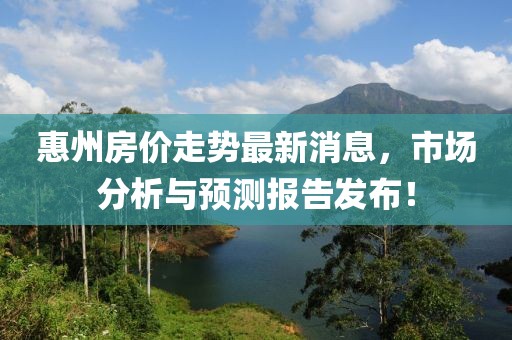 惠州房价走势最新消息，市场分析与预测报告发布！