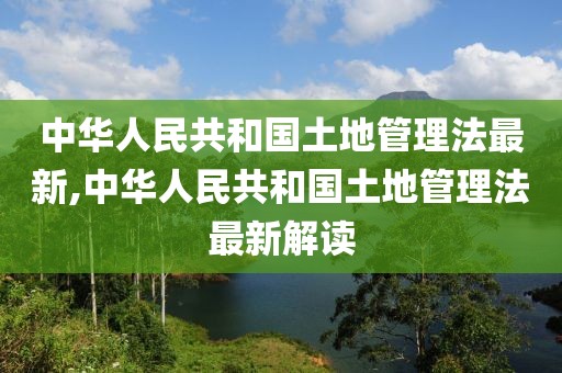 中华人民共和国土地管理法最新,中华人民共和国土地管理法最新解读