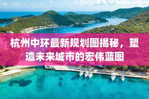 杭州中环最新规划图揭秘，塑造未来城市的宏伟蓝图