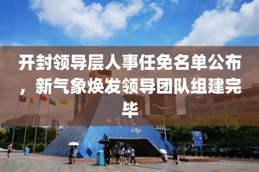 开封领导层人事任免名单公布，新气象焕发领导团队组建完毕