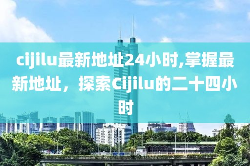 cijilu最新地址24小时,掌握最新地址，探索Cijilu的二十四小时