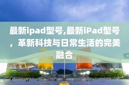 最新ipad型号,最新iPad型号，革新科技与日常生活的完美融合