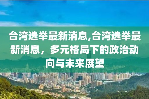 台湾选举最新消息,台湾选举最新消息，多元格局下的政治动向与未来展望