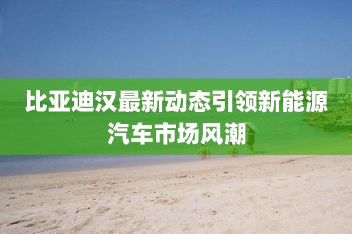 比亚迪汉最新动态引领新能源汽车市场风潮