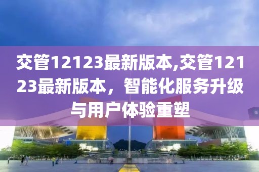 交管12123最新版本,交管12123最新版本，智能化服务升级与用户体验重塑