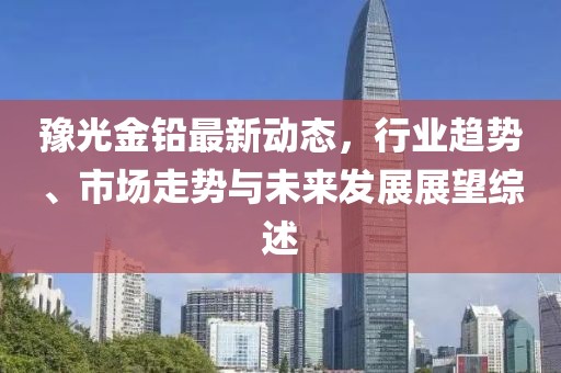 豫光金铅最新动态，行业趋势、市场走势与未来发展展望综述