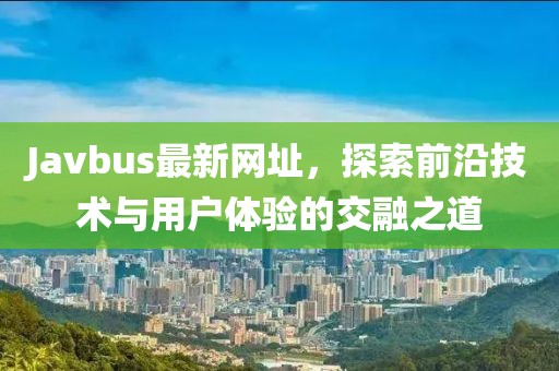 Javbus最新网址，探索前沿技术与用户体验的交融之道