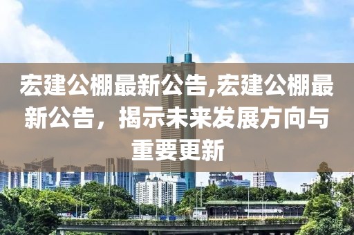 宏建公棚最新公告,宏建公棚最新公告，揭示未来发展方向与重要更新