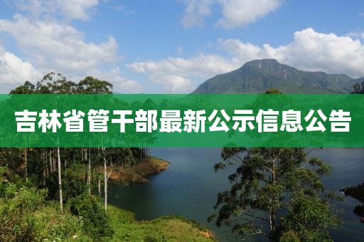 吉林省管干部最新公示信息公告