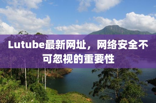 Lutube最新网址，网络安全不可忽视的重要性